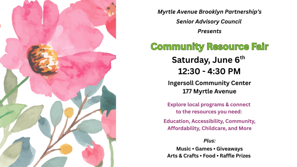Flyer for Myrtle Avenue Brooklyn Partnership’s Senior Advisory Council Community Resource Fair. The design features large pink watercolor-style flowers along the left side and a light gray background. Event details on the right read: “Community Resource Fair,” Saturday, June 6th, 12:30–4:30 PM at Ingersoll Community Center, 177 Myrtle Avenue. Additional text invites attendees to explore local programs and resources related to education, accessibility, community, affordability, childcare, and more. Activities include music, games, giveaways, arts and crafts, food, and raffle prizes